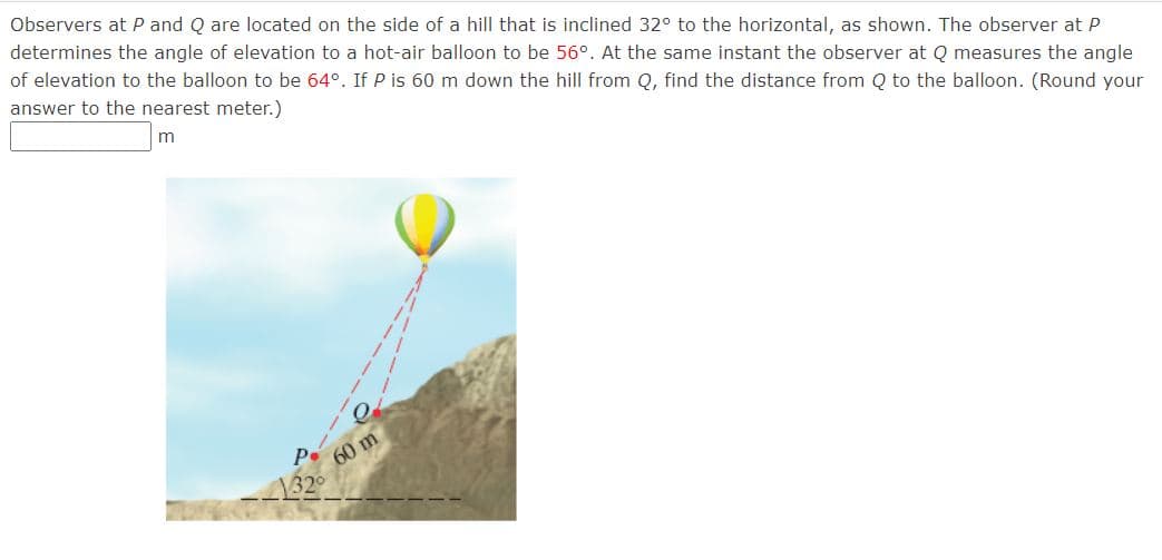Observers at P and Q are located on the side of a hill that is inclined 32° to the horizontal, as shown. The observer at P
determines the angle of elevation to a hot-air balloon to be 56°. At the same instant the observer at Q measures the angle
of elevation to the balloon to be 64°. If P is 60 m down the hill from Q, find the distance from Q to the balloon. (Round your
answer to the nearest meter.)
m
60 m
132°

