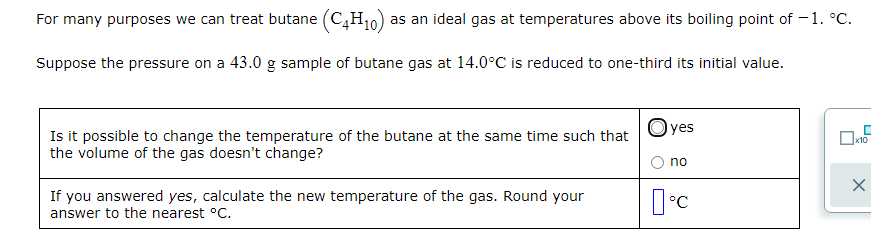 For many purposes we can treat butane (C,H10) :
as an ideal gas at temperatures above its boiling point of – 1. °C.
Suppose the pressure on a 43.0 g sample of butane gas at 14.0°C is reduced to one-third its initial value.
Oyes
Is it possible to change the temperature of the butane at the same time such that
the volume of the gas doesn't change?
к10
no
If you answered yes, calculate the new temperature of the gas. Round your
answer to the nearest °C.
