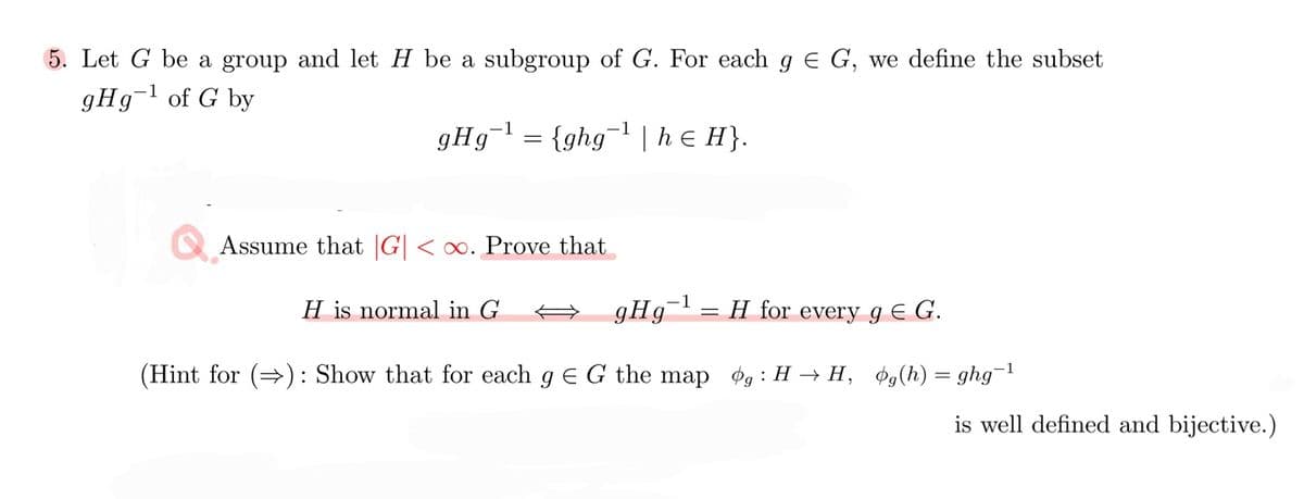 5. Let G be a group and let H be a subgroup of G. For each g e G, we define the subset
9H9¬1 of G by
gHg
{ghg¬l | h e H}.
1
Assume that |G| < o. Prove that
-1
H is normal in G
gHg
H for every g E G.
(Hint for (): Show that for each g E G the map
Pg : H → H, øg(h) = ghg¬1
is well defined and bijective.)
