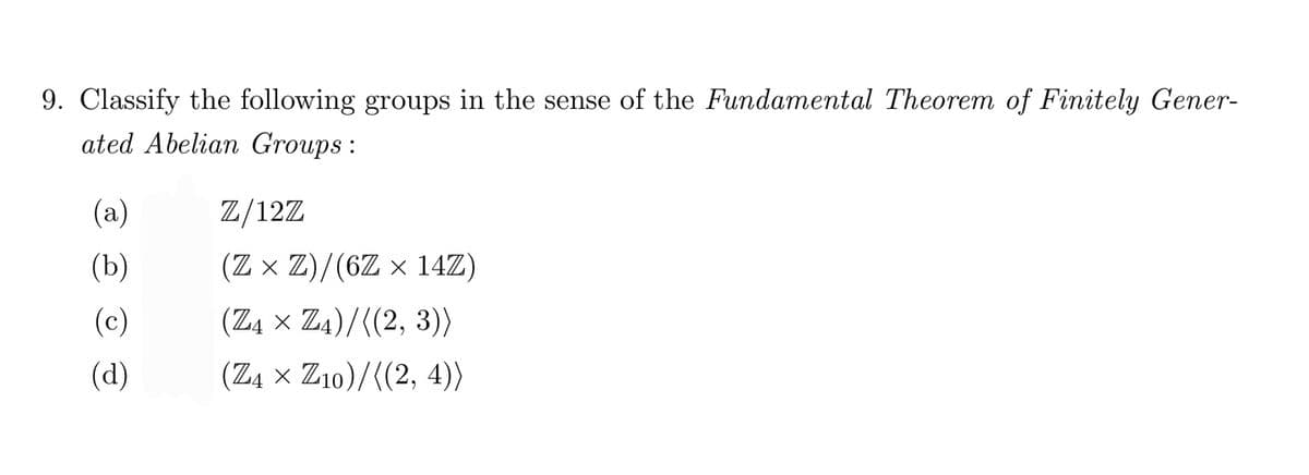 9. Classify the following groups in the sense of the Fundamental Theorem of Finitely Gener-
ated Abelian Groups :
(a)
Z/12Z
(b)
(Z x Z)/(6Z × 14Z)
(c)
(Z4 x Z4)/((2, 3))
(d)
(Z4 x Z10)/((2, 4))
