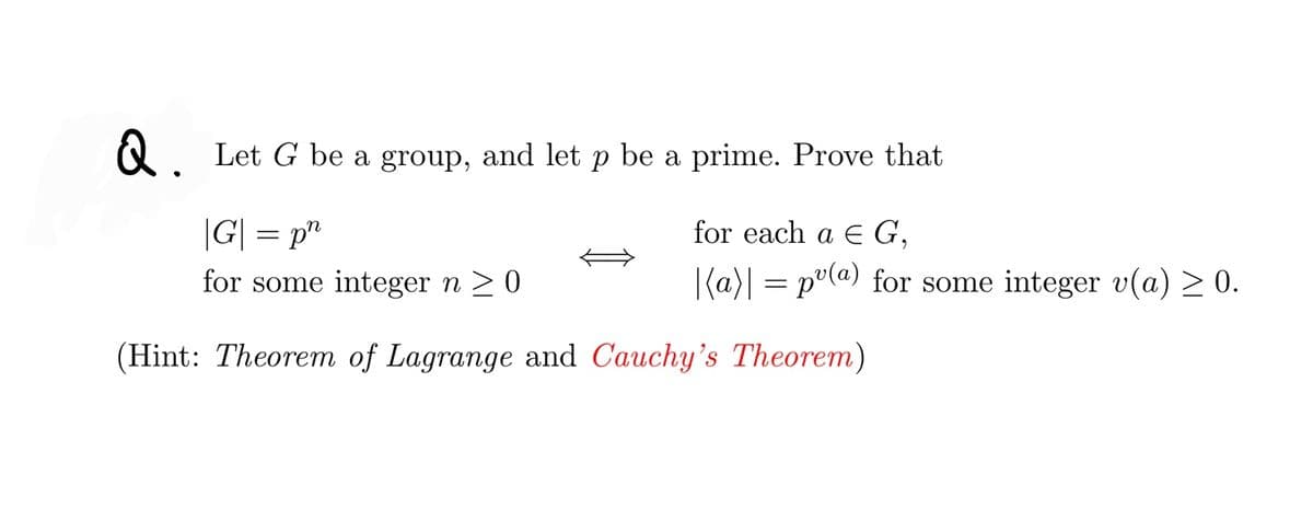 Let G be a group, and let p be a prime. Prove that
|G| = p"
for each a E G,
for some integer n > 0
|(a)| = p°(@) for some integer v(a) > 0.
(Hint: Theorem of Lagrange and Cauchy's Theorem)
