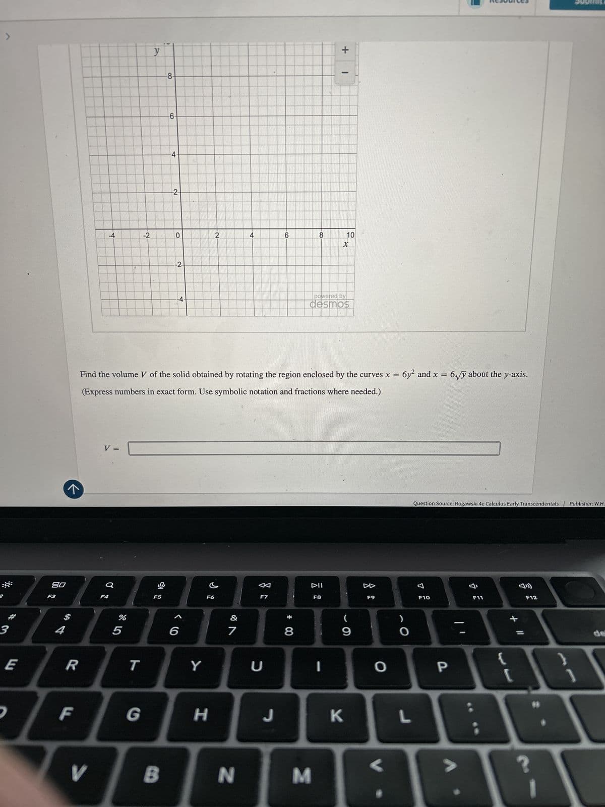 >
y
8-
6-
4.
2
-4
-2
0
2
6
CO
-2
-4-
8
X
*
powered by
desmos
+
10
Find the volume V of the solid obtained by rotating the region enclosed by the curves x = 6y² and x = 6√√y about the y-axis.
(Express numbers in exact form. Use symbolic notation and fractions where needed.)
2
%9
80
F3
F4
3
,
E
4
$
V =
%
5
A
DII
F5
F6
F7
F8
F9
&
(
)
6
7
8
9
O
R
T
Y
U
F
V
O
G
H
J
K
L
B
N
M
Question Source: Rogawski 4e Calculus Early Transcendentals Publisher: W.H.
F10
F11
P
+
?
F12
de