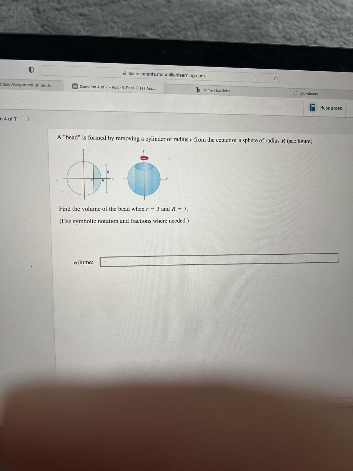 assessments.macmillanlearning.com
©
b Home | bartleby
Class Assignment on Secti...
M Question 4 of 7 - Post-5: Post-Class Ass...
n 4 of 7
>
Crowdmark
A "bead" is formed by removing a cylinder of radius r from the center of a sphere of radius R (see figure).
h
I
X
R
Find the volume of the bead when r = 3 and R = 7.
(Use symbolic notation and fractions where needed.)
volume:
Resources
Calculus Farly Tar