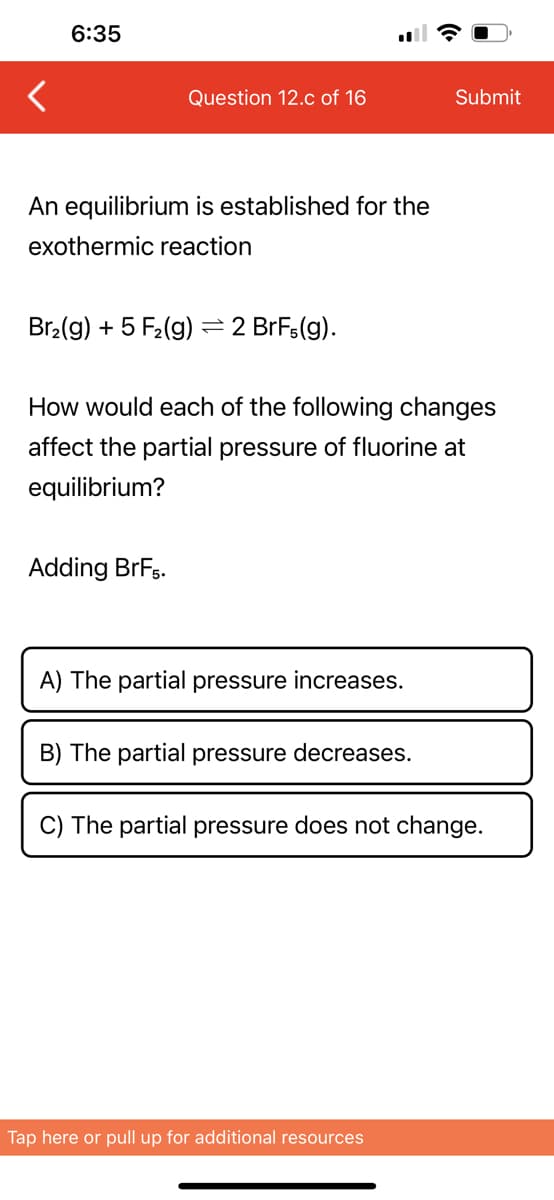 6:35
Question 12.c of 16
An equilibrium is established for the
exothermic reaction
Br₂(g) + 5 F₂ (g)
Adding BrF5.
- 2 BrFs(g).
How would each of the following changes
affect the partial pressure of fluorine at
equilibrium?
A) The partial pressure increases.
B) The partial pressure decreases.
Submit
C) The partial pressure does not change.
Tap here or pull up for additional resources