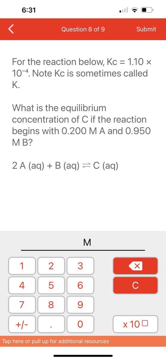 6:31
Question 8 of 9
For the reaction below, Kc = 1.10 x
10-4. Note Kc is sometimes called
K.
1
4
7
+/-
What is the equilibrium
concentration of C if the reaction
begins with 0.200 M A and 0.950
MB?
2 A (aq) + B (aq) = C (aq)
2
5
8
M
3
60
Submit
9
O
Tap here or pull up for additional resources
XU
x 100