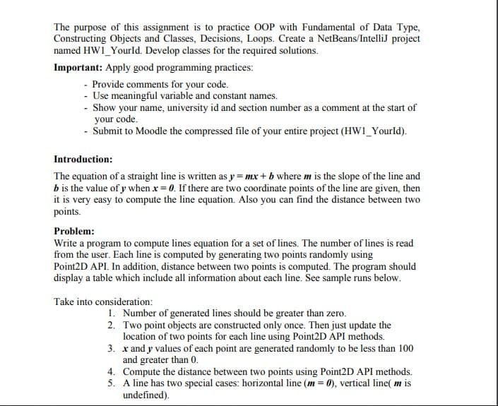 The purpose of this assignment is to practice 0OP with Fundamental of Data Type,
Constructing Objects and Classes, Decisions, Loops. Create a NetBeans/IntelliJ project
named HW1_Yourld. Develop classes for the required solutions.
Important: Apply good programming practices:
- Provide comments for your code.
- Use meaningful variable and constant names.
- Show your name, university id and section number as a comment at the start of
your code.
- Submit to Moodle the compressed file of your entire project (HW1_Yourld).
Introduction:
The equation of a straight line is written as y = mx + b where m is the slope of the line and
b is the value of y when x = 0. If there are two coordinate points of the line are given, then
it is very easy to compute the line equation. Also you can find the distance between two
points.
Problem:
Write a program to compute lines equation for a set of lines. The number of lines is read
from the user. Each line is computed by generating two points randomly using
Point2D API. In addition, distance between two points is computed. The program should
display a table which include all information about each line. See sample runs below.
Take into consideration:
1. Number of generated lines should be greater than zero.
2. Two point objects are constructed only once. Then just update the
location of two points for each line using Point2D API methods.
3. x and y values of each point are generated randomly to be less than 100
and greater than 0.
4. Compute the distance between two points using Point2D API methods.
5. A line has two special cases: horizontal line (m = 0), vertical line( m is
undefined).
