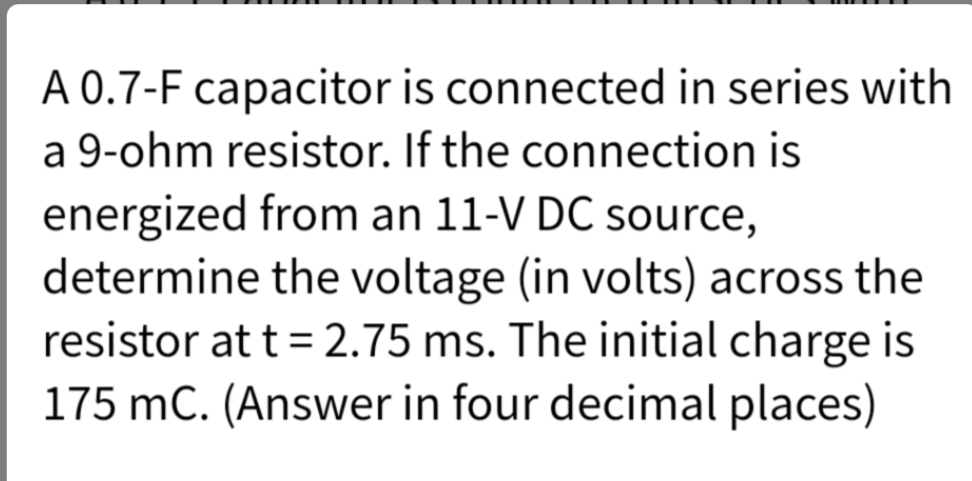 A 0.7-F capacitor is connected in series with
a 9-ohm resistor. If the connection is
energized from an 11-V DC source,
determine the voltage (in volts) across the
resistor at t = 2.75 ms. The initial charge is
175 mC. (Answer in four decimal places)
