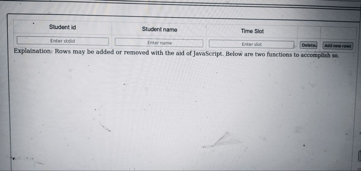 Student id
Student name
Time Slot
Enter stdid
Enter name
Enter slot
Delete.
Add new rows
Explaination: Rows may be added or removed with the aid of JavaScript. Below are two functions to accomplish so.
10
