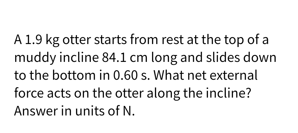 A 1.9 kg otter starts from rest at the top of a
muddy incline 84.1 cm long and slides down
to the bottom in 0.60 s. What net external
force acts on the otter along the incline?
Answer in units of N.
