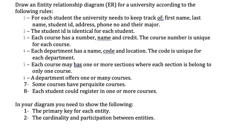 Draw an Entity relationship diagram (ER) for a university according to the
following rules:
!-- For each student the university needs to keep track of: first name, last
name, student id, address, phone no and their major.
?. -- The student id is identical for each student.
}- Each course has a number, name and credit. The course number is unique
for each course.
t -- Each department has a name, code and location. The code is unique for
each department.
5-- Each course may has one or more sections where each section is belong to
only one course.
f -- A department offers one or many courses.
7- Some courses have perquisite courses.
8- Each student could register in one or more courses.
In your diagram you need to show the following:
1- The primary key for each entity.
2- The cardinality and participation between entities.
