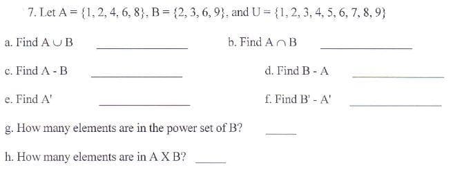 7. Let A = {1, 2, 4, 6, 8}, B = {2, 3, 6, 9}, and U = {1, 2, 3, 4, 5, 6, 7, 8, 9}
a. Find AU B
b. Find AnB
c. Find A - B
d. Find B - A
e. Find A'
f. Find B' - A'
g. How many elements are in the power set of B?
h. How many elements are in A X B?
