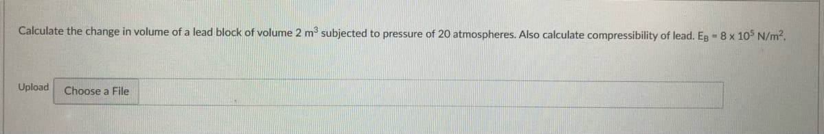 Calculate the change in volume of a lead block of volume 2 m3 subjected to pressure of 20 atmospheres. Also calculate compressibility of lead. Eg = 8 x 105 N/m2.
Upload
Choose a File
