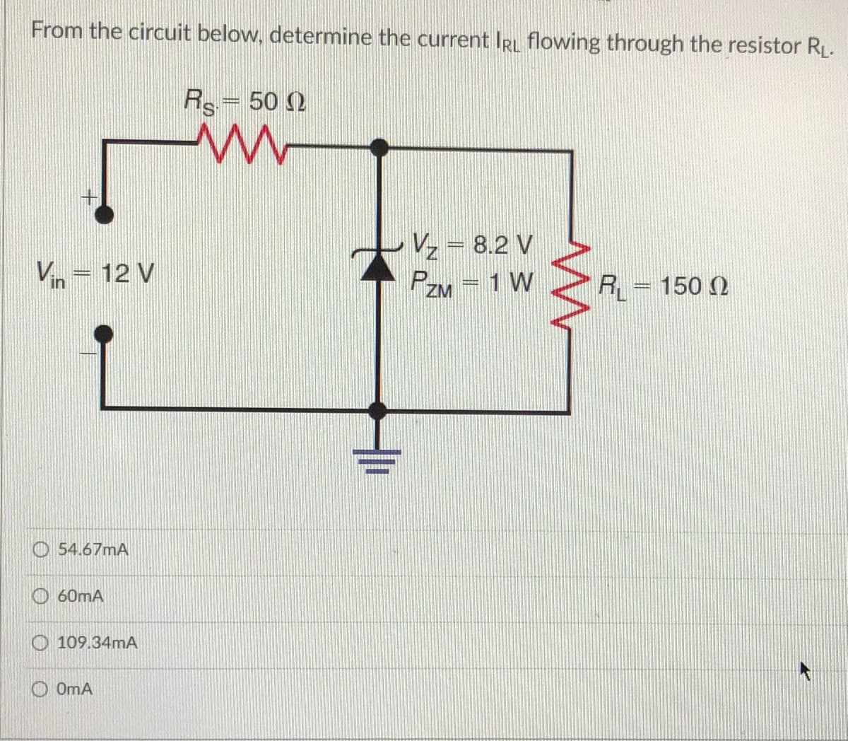 From the circuit below, determine the current IR flowing through the resistor RL.
Rs= 50 2
Vz = 8.2 V
PZM =1 W
Vin = 12 V
R = 150 )
O 54.67mA
O 60mA
109.34mA
OOMA
