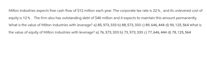 Milton Industries expects free cash flow of $12 million each year. The corporate tax rate is 22 %, and its unlevered cost of
equity is 12%. The firm also has outstanding debt of $40 million and it expects to maintain this amount permanently.
What is the value of Milton Industries with leverage? a) 85, 973,333 b) 88, 573, 333 c) 89,646, 444 d) 90, 125, 564 What is
the value of equity of Milton Industries with leverage? a) 76, 573, 333 b) 73,973,333 c) 77,646,444 d) 78, 125, 564