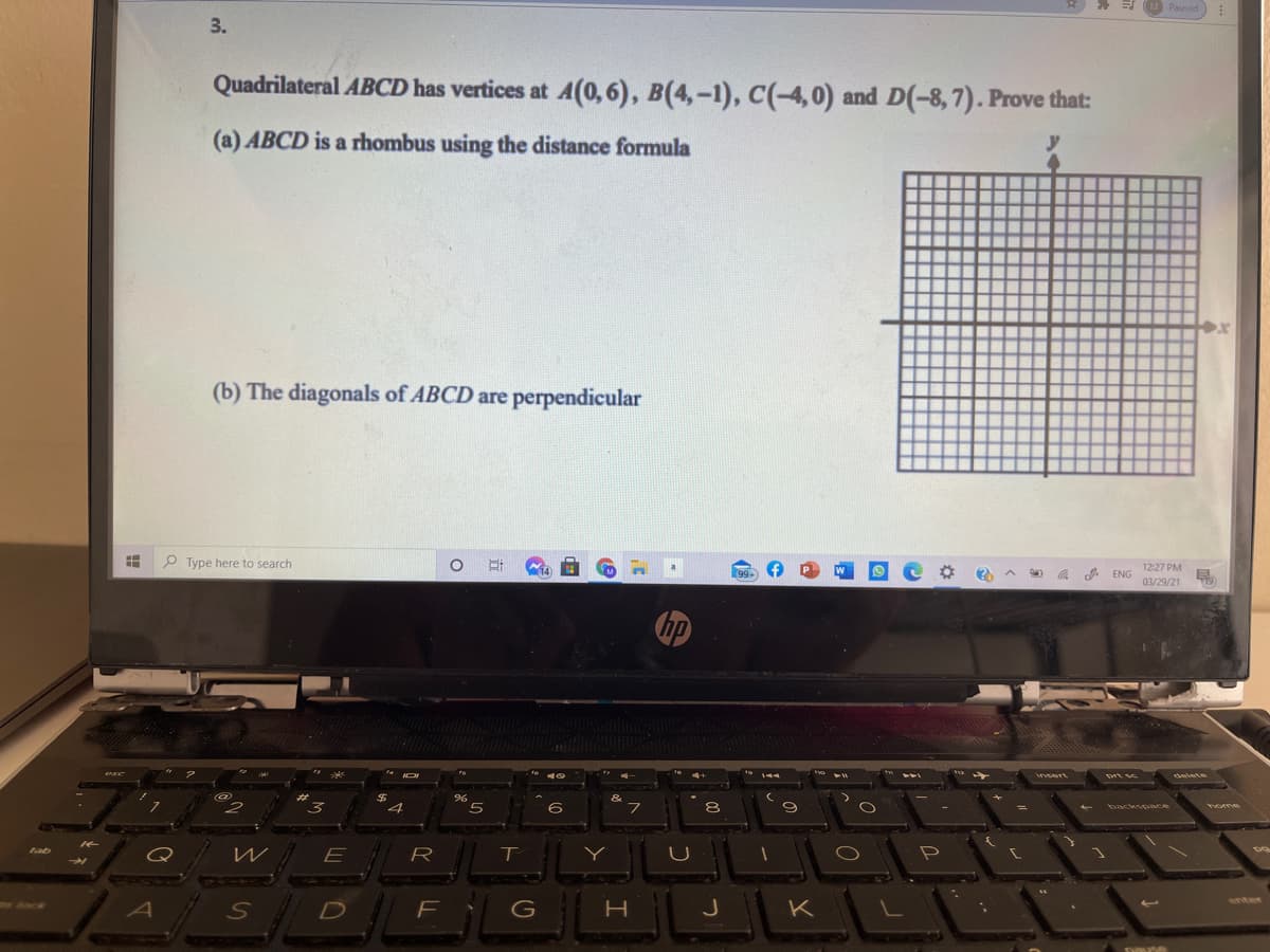 M Paused
3.
Quadrilateral ABCD has vertices at A(0,6), B(4,-1), C(-4,0) and D(-8,7). Prove that:
(a) ABCD is a rhombus using the distance formula
(b) The diagonals of ABCD are perpendicular
P Type here to search
99-
W
A ENG
12:27 PM
03/29/21
10
144
insert
ఉ
2$
4
%23
6
フ
8
backspace
home
tab
E
R
enter
Ack
F
G
J
K
SAUAN
