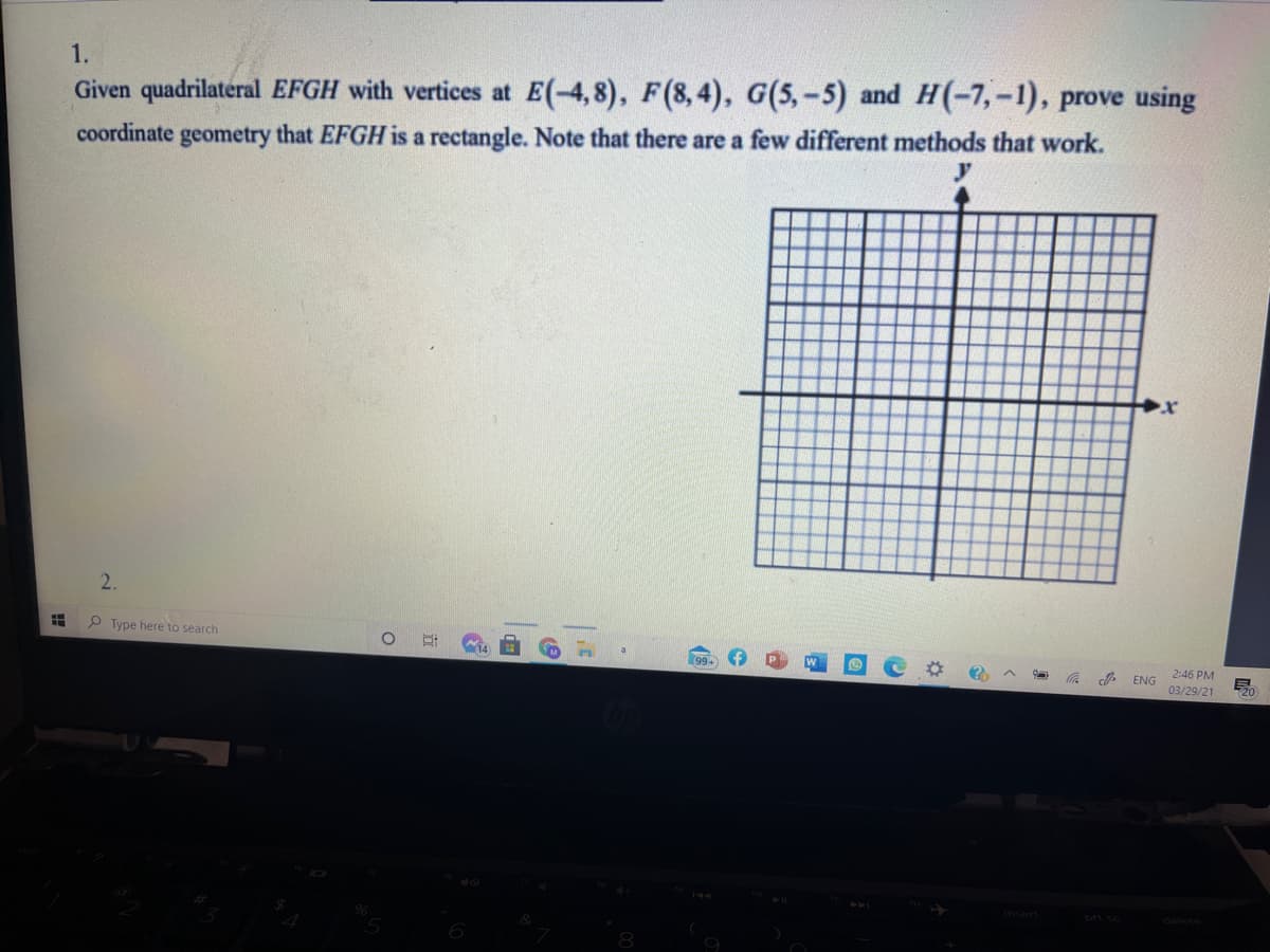 1.
Given quadrilateral EFGH with vertices at E(-4,8), F(8, 4), G(5,-5) and H(-7,-1), prove using
coordinate geometry that EFGH is a rectangle. Note that there are a few different methods that work.
2.
P Type here to search
2:46 PM
ENG
03/29/21
