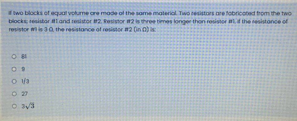 If two blocks of equal volume are made of the same material. Two resistors are fabricated from the two
blocks; resistor #1 and resistor #2. Resistor #2 is three times longer than resistor #1. If the resistance of
resistor #1 is 3 0, the resistance of resistor #2 (in 0) is:
O 81
O 9
O1/3
O 27
O 3/3
