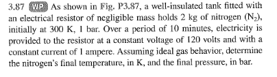 3.87 WP As shown in Fig. P3.87, a well-insulated tank fitted with
an electrical resistor of negligible mass holds 2 kg of nitrogen (N₂),
initially at 300 K, 1 bar. Over a period of 10 minutes, electricity is
provided to the resistor at a constant voltage of 120 volts and with a
constant current of 1 ampere. Assuming ideal gas behavior, determine
the nitrogen's final temperature, in K, and the final pressure, in bar.