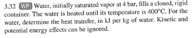 3.32 WP Water, initially saturated vapor at 4 bar, fills a closed, rigid
container. The water is heated until its temperature is 400°C. For the
water, determine the heat transfer, in kJ per kg of water. Kinetic and
potential energy effects can be ignored.