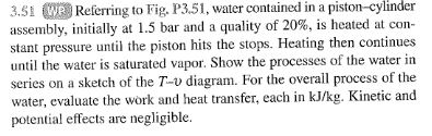 3.51 WP Referring to Fig. P3.51, water contained in a piston-cylinder
assembly, initially at 1.5 bar and a quality of 20%, is heated at con-
stant pressure until the piston hits the stops. Heating then continues
until the water is saturated vapor. Show the processes of the water in
series on a sketch of the T-v diagram. For the overall process of the
water, evaluate the work and heat transfer, each in kJ/kg. Kinetic and
potential effects are negligible.