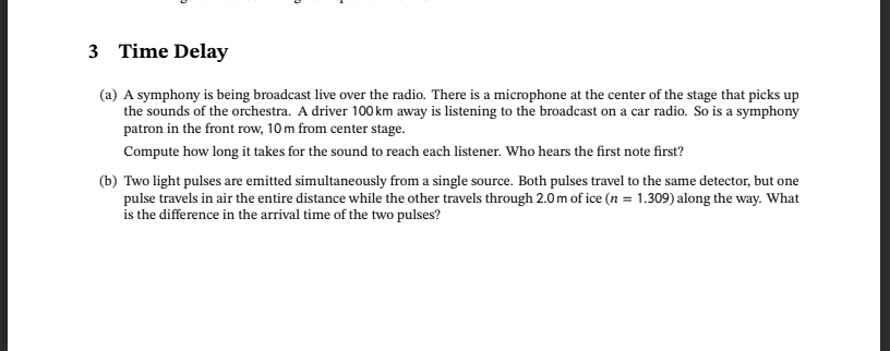 3 Time Delay
(a) A symphony is being broadcast live over the radio. There is a microphone at the center of the stage that picks up
the sounds of the orchestra. A driver 100 km away is listening to the broadcast on a car radio. So is a symphony
patron in the front row, 10m from center stage.
Compute how long it takes for the sound to reach each listener. Who hears the first note first?
(b) Two light pulses are emitted simultaneously from a single source. Both pulses travel to the same detector, but one
pulse travels in air the entire distance while the other travels through 2.0 m of ice (n = 1.309) along the way. What
is the difference in the arrival time of the two pulses?