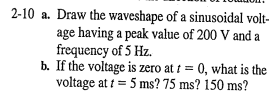 2-10 a. Draw the waveshape of a sinusoidal volt-
age having a peak value of 200 V and a
frequency of 5 Hz.
b. If the voltage is zero at t= 0, what is the
voltage at t = 5 ms? 75 ms? 150 ms?