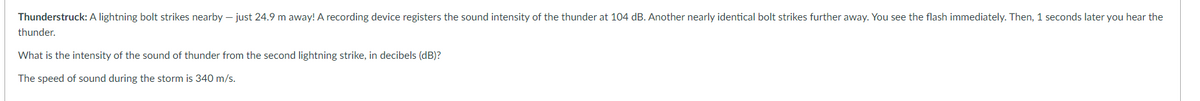 Thunderstruck: A lightning bolt strikes nearby - just 24.9 m away! A recording device registers the sound intensity of the thunder at 104 dB. Another nearly identical bolt strikes further away. You see the flash immediately. Then, 1 seconds later you hear the
thunder.
What is the intensity of the sound of thunder from the second lightning strike, in decibels (dB)?
The speed of sound during the storm is 340 m/s.