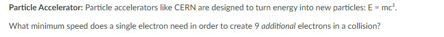 Particle Accelerator: Particle accelerators like CERN are designed to turn energy into new particles: E = mc².
What minimum speed does a single electron need in order to create 9 additional electrons in a collision?