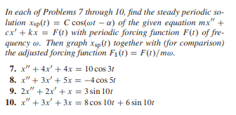 In each of Problems 7 through 10, find the steady periodic so-
lution Xsp(1) = C cos(@t-a) of the given equation mx" +
ex' + kx = F(t) with periodic forcing function F(t) of fre-
quency w. Then graph xsp (1) together with (for comparison)
the adjusted forcing function F₁ (t) = F(1)/mw.
7. x" + 4x² + 4x = 10 cos 31
8. x" + 3x + 5x = -4 cos 5t
9. 2x" + 2x² + x = 3 sin 101
10. x" + 3x + 3x = 8 cos 10r + 6 sin 101