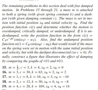 The remaining problems in this section deal with free damped
motion. In Problems 15 through 21, a mass m is attached
to both a spring (with given spring constant k) and a dash-
pot (with given damping constant c). The mass is set in mo-
tion with initial position xo and initial velocity vo. Find the
position function x(1) and determine whether the motion is
overdamped, critically damped, or underdamped. If it is un-
derdamped, write the position function in the form x(1) =
C₁e pl cos(@ita₁). Also, find the undamped position
function u(t)= Co cos(wotao) that would result if the mass
on the spring were set in motion with the same initial position
and velocity, but with the dashpot disconnected (so c = 0). Fi-
nally, construct a figure that illustrates the effect of damping
by comparing the graphs of x(t) and u(t).
15. m = , c = 3, k = 4; xo = 2, vo = 0
16. m = 3, c = 30, k = 63; xp = 2, v0 = 2
17. m = 1, c = 8, k = 16; x = 5, vo = -10
18. m = 2, c = 12, k = 50; xo = 0, vo = -8
19. m = 4, c = 20, k = 169; xo = 4,0 = 16