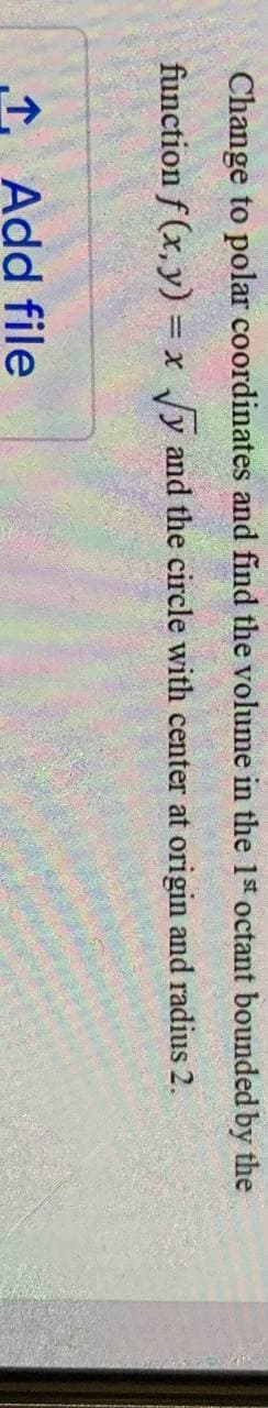 Change to polar coordinates and find the volume in the 1st octant bounded by the
function f (x, y) = x Jy and the circle with center at origin and radius 2.
1 Add file
