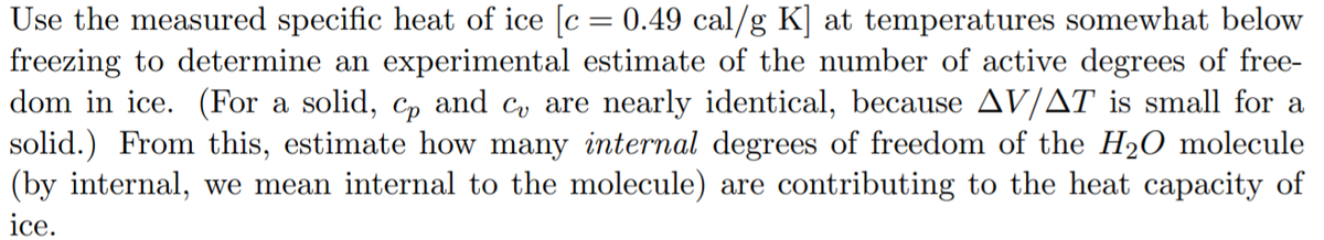 Use the measured specific heat of ice [c = 0.49 cal/g K] at temperatures somewhat below
freezing to determine an experimental estimate of the number of active degrees of free-
dom in ice. (For a solid, cp and c, are nearly identical, because AV/AT is small for a
solid.) From this, estimate how many internal degrees of freedom of the H20 molecule
(by internal, we mean internal to the molecule) are contributing to the heat capacity of
ice.
