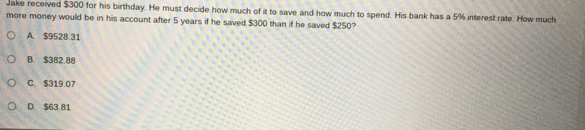 Jake received $300 for his birthday. He must decide how much of it to save and how much to spend. His bank has a 5% interest rate. How much
more money would be in his account after 5 years if he saved $300 than if he saved $250?
A. $9528.31
B. $382.88
O C. $319.07
O D. $63.81
O O

