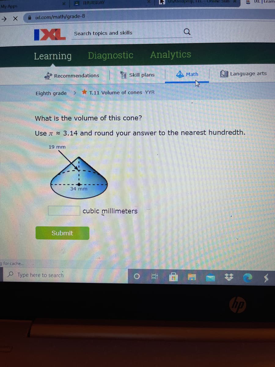 ATRJRSDAY
L USAlesiprep, LIL. Unline StatiX
S IXL |Leam
My Apps
A ixl.com/math/grade-8
IXL
Search topics and skills
Learning
Diagnostic
Analytics
Recommendations
A Skill plans
Math
LE Language arts
Eighth grade
> * T.11 Volume of cones YYR
What is the volume of this cone?
Use A = 3.14 and round your answer to the nearest hundredth.
19 mm
34 mm
cubic millimeters
Submit
g for cache..
O Type here to search
近
