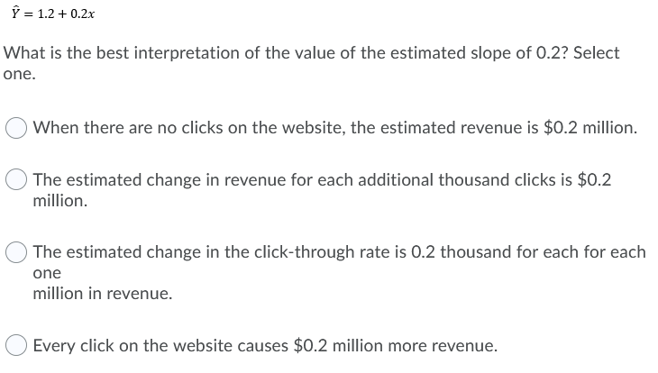 Ý = 1.2 + 0.2x
What is the best interpretation of the value of the estimated slope of 0.2? Select
one.
When there are no clicks on the website, the estimated revenue is $0.2 million.
The estimated change in revenue for each additional thousand clicks is $0.2
