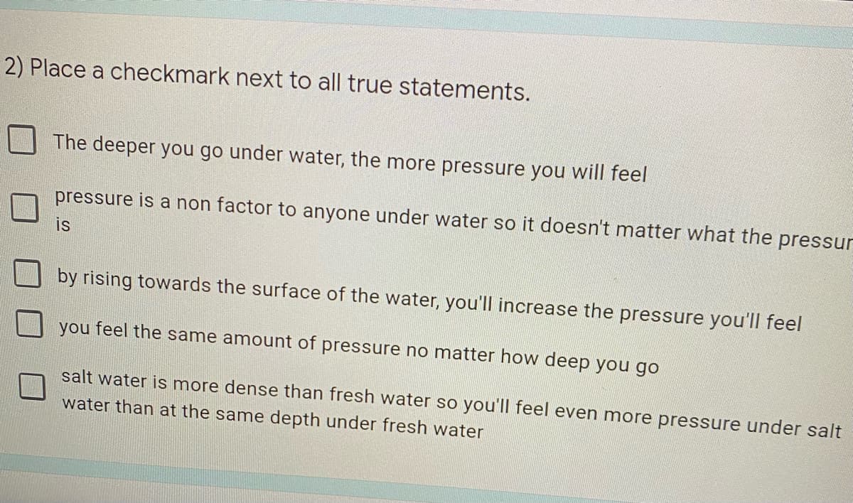 2) Place a checkmark next to all true statements.
The deeper you go under water, the more pressure you will feel
pressure is a non factor to anyone under water so it doesn't matter what the pressur
is
by rising towards the surface of the water, you'll increase the pressure you'll feel
you feel the same amount of pressure no matter how deep you go
salt water is more dense than fresh water so you'll feel even more pressure under salt
water than at the same depth under fresh water
