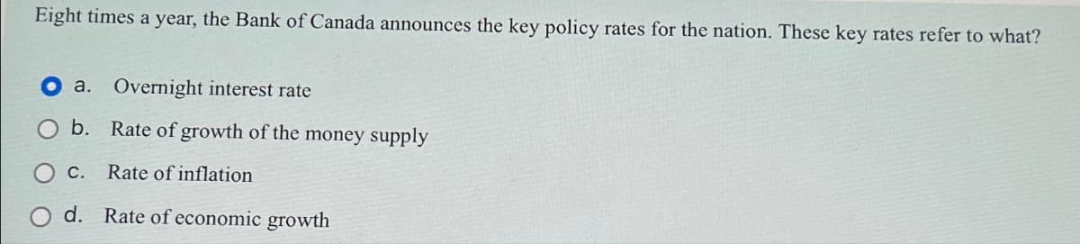 Eight times a year, the Bank of Canada announces the key policy rates for the nation. These key rates refer to what?
a. Overnight interest rate
b. Rate of growth of the money supply
C. Rate of inflation
d. Rate of economic growth