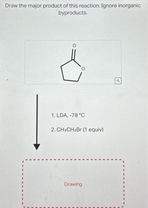 Draw the major product of this reaction. Ignore inorganic
byproducts.
1. LDA, -78 °C
2. CH3CH2Br (1 equiv)
Drawing
Q