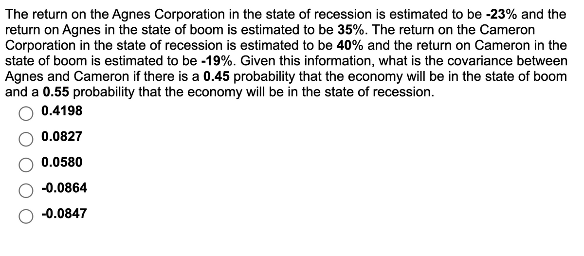 The return on the Agnes Corporation in the state of recession is estimated to be -23% and the
return on Agnes in the state of boom is estimated to be 35%. The return on the Cameron
Corporation in the state of recession is estimated to be 40% and the return on Cameron in the
state of boom is estimated to be -19%. Given this information, what is the covariance between
Agnes and Cameron if there is a 0.45 probability that the economy will be in the state of boom
and a 0.55 probability that the economy will be in the state of recession.
0.4198
0.0827
0.0580
-0.0864
-0.0847