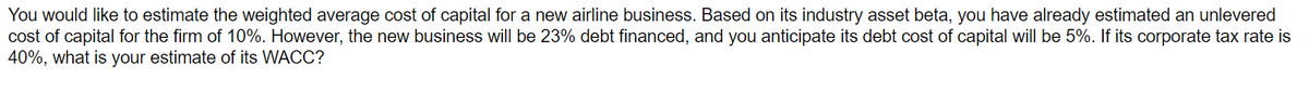 You would like to estimate the weighted average cost of capital for a new airline business. Based on its industry asset beta, you have already estimated an unlevered
cost of capital for the firm of 10%. However, the new business will be 23% debt financed, and you anticipate its debt cost of capital will be 5%. If its corporate tax rate is
40%, what is your estimate of its WACC?