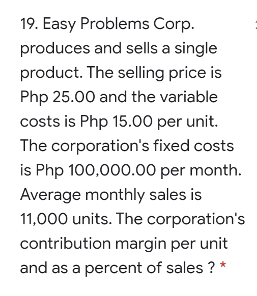 19. Easy Problems Corp.
produces and sells a single
product. The selling price is
Php 25.00 and the variable
costs is Php 15.00 per unit.
The corporation's fixed costs
is Php 100,000.00 per month.
Average monthly sales is
11,000 units. The corporation's
contribution margin per unit
and as a percent of sales ? *
