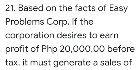 21. Based on the facts of Easy
Problems Corp. If the
corporation desires to earn
profit of Php 20,000.00 before
tax, it must generate a sales of
