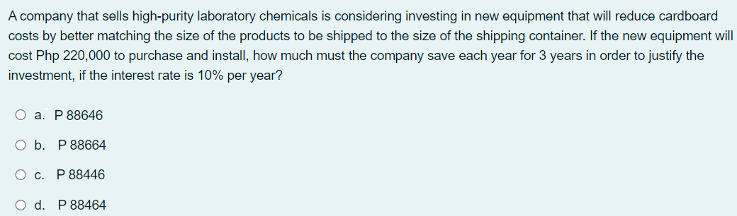 A company that sells high-purity laboratory chemicals is considering investing in new equipment that will reduce cardboard
costs by better matching the size of the products to be shipped to the size of the shipping container. If the new equipment will
cost Php 220,000 to purchase and install, how much must the company save each year for 3 years in order to justify the
investment, if the interest rate is 10% per year?
О а. Р88646
O b. P 88664
О с. Р88446
O d. P 88464
