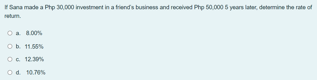 If Sana made a Php 30,000 investment in a friend's business and received Php 50,000 5 years later, determine the rate of
return.
O a. 8.00%
O b. 11.55%
c. 12.39%
O d. 10.76%
