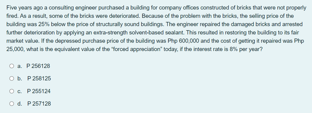 Five years ago a consulting engineer purchased a building for company offices constructed of bricks that were not properly
fired. As a result, some of the bricks were deteriorated. Because of the problem with the bricks, the selling price of the
building was 25% below the price of structurally sound buildings. The engineer repaired the damaged bricks and arrested
further deterioration by applying an extra-strength solvent-based sealant. This resulted in restoring the building to its fair
market value. If the depressed purchase price of the building was Php 600,000 and the cost of getting it repaired was Php
25,000, what is the equivalent value of the "forced appreciation" today, if the interest rate is 8% per year?
O a. P 256128
O b. P 258125
O c. P 255124
O d. P 257128
