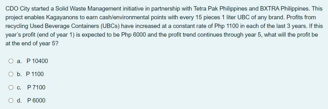 CDO City started a Solid Waste Management initiative in partnership with Tetra Pak Philippines and BXTRA Philippines. This
project enables Kagayanons to earn cash/environmental points with every 15 pieces 1 liter UBC of any brand. Profits from
recycling Used Beverage Containers (UBCS) have increased at a constant rate of Php 1100 in each of the last 3 years. If this
year's profit (end of year 1) is expected to be Php 6000 and the profit trend continues through year 5, what will the profit be
at the end of year 5?
О а. Р 10400
O b. P 1100
О с. Р7100
O d. P 6000
