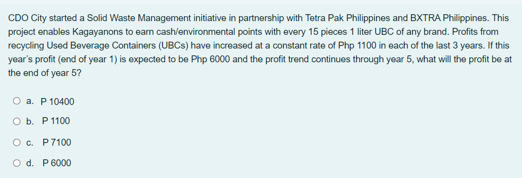 CDO City started a Solid Waste Management initiative in partnership with Tetra Pak Philippines and BXTRA Philippines. This
project enables Kagayanons to earn cash/environmental points with every 15 pieces 1 liter UBC of any brand. Profits from
recycling Used Beverage Containers (UBCS) have increased at a constant rate of Php 1100 in each of the last 3 years. If this
year's profit (end of year 1) is expected to be Php 6000 and the profit trend continues through year 5, what will the profit be at
the end of year 5?
О а. Р 10400
О Б. Р1100
О с. Р7100
O d. P 6000
