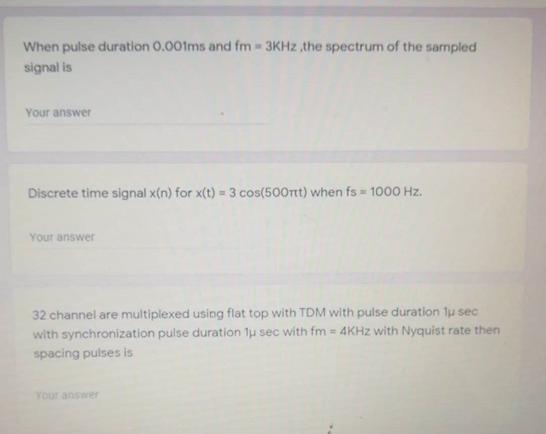 When pulse duration 0.001ms and fm 3KHZ ,the spectrum of the sampled
signal is
Your answer
Discrete time signal x(n) for x(t) = 3 cos(50Ont) when fs 1000 Hz.
Your answer
32 channel are multiplexed using flat top with TDM with pulse duration 1u sec
with synchronization pulse duration 1u sec with fm 4KHZ with Nyquist rate then
spacing pulses is
Your answer
