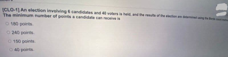 (CLO-1] An election involving 6 candidates and 40 voters is held, and the results of the election are determined using the Borda count meh
The minimum number of points a candidate can receive is
O 180 points.
O 240 points.
O 150 points.
O 40 points.
