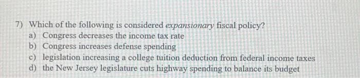 7) Which of the following is considered expansionary fiscal policy?
a) Congress decreases the income tax rate
b) Congress increases defense spending
c) legislation increasing a college tuition deduction from federal income taxes
d) the New Jersey legislature cuts highway spending to balance its budget